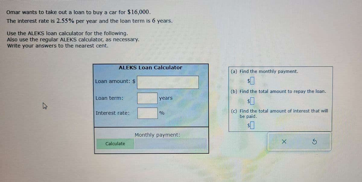 Omar wants to take out a loan to buy a car for $16,000.
The interest rate is 2.55% per year and the loan term is 6 years.
Use the ALEKS loan calculator for the following.
Also use the regular ALEKS calculator, as necessary.
Write your answers to the nearest cent.
ALEKS Loan Calculator
Loan amount: $
Loan term:
Interest rate:
Calculate
years
%
Monthly payment:
(a) Find the monthly payment.
(b) Find the total amount to repay the loan.
(c) Find the total amount of interest that will
be paid.
S