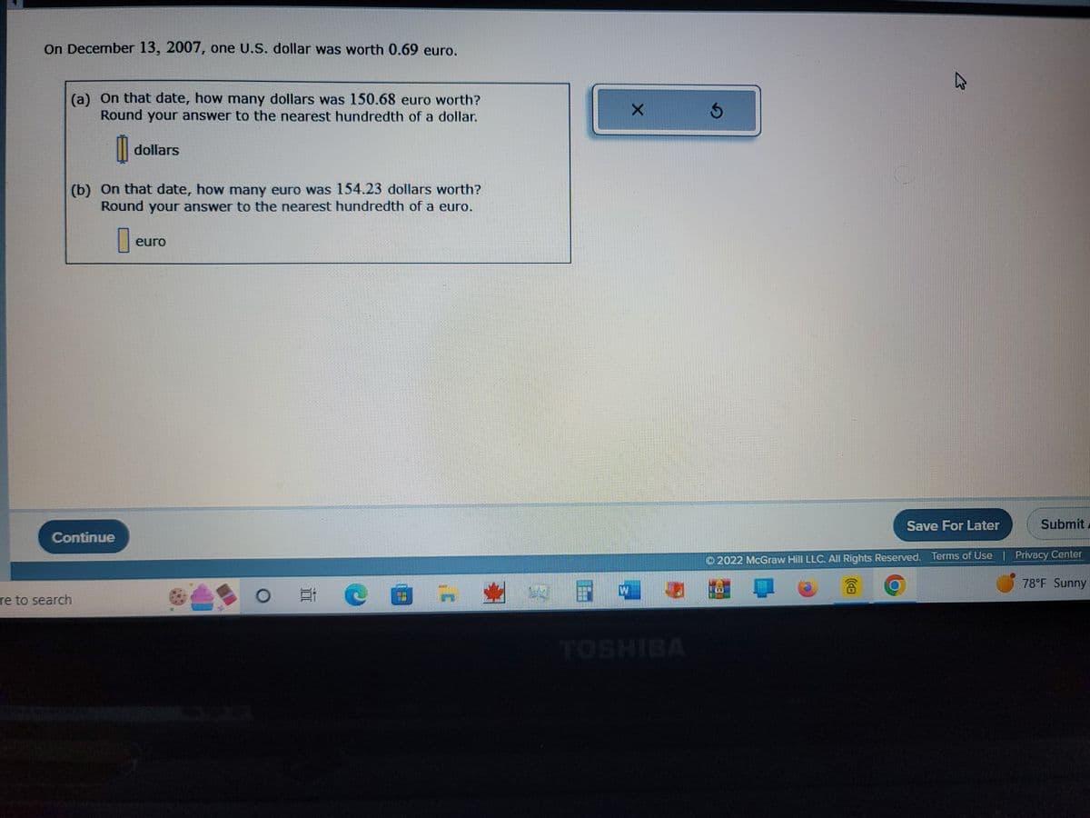 On December 13, 2007, one U.S. dollar was worth 0.69 euro.
(a) On that date, how many dollars was 150.68 euro worth?
Round your answer to the nearest hundredth of a dollar.
re to search
Continue
dollars
(b) On that date, how many euro was 154.23 dollars worth?
Round your answer to the nearest hundredth of a euro.
euro
O E
E
@
X
TOSHIBA
Ś
K
Save For Later
Submit
© 2022 McGraw Hill LLC. All Rights Reserved. Terms of Use | Privacy Center
78°F Sunny