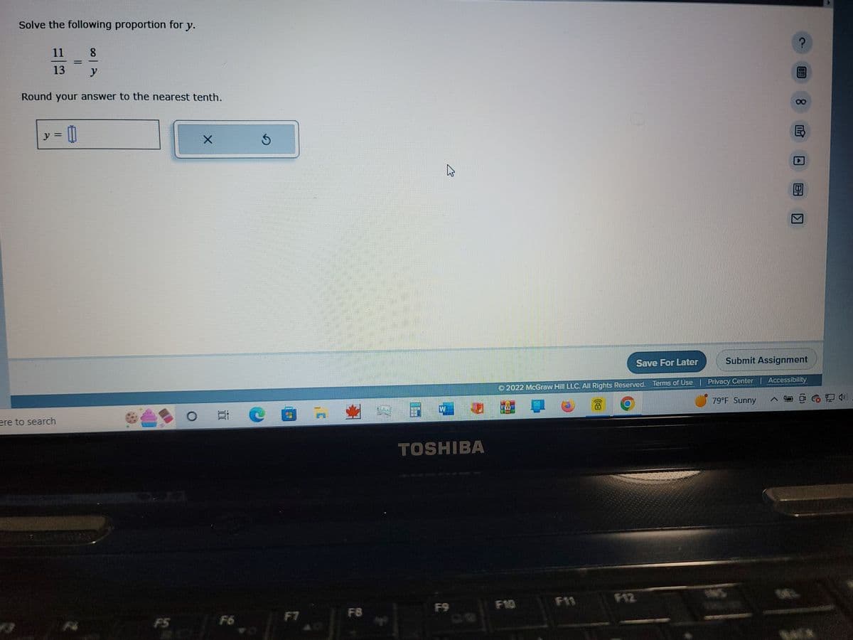 Solve the following proportion for y.
11
13
Round your answer to the nearest tenth.
y = 0
8
ere to search
F5
X
Ś
Pe
F8
TOSHIBA
Save For Later
© 2022 McGraw Hill LLC. All Rights Reserved. Terms of Use
F10
Privacy Center
?
79°F Sunny
8
E
ПР
Submit Assignment
Accessibility
O