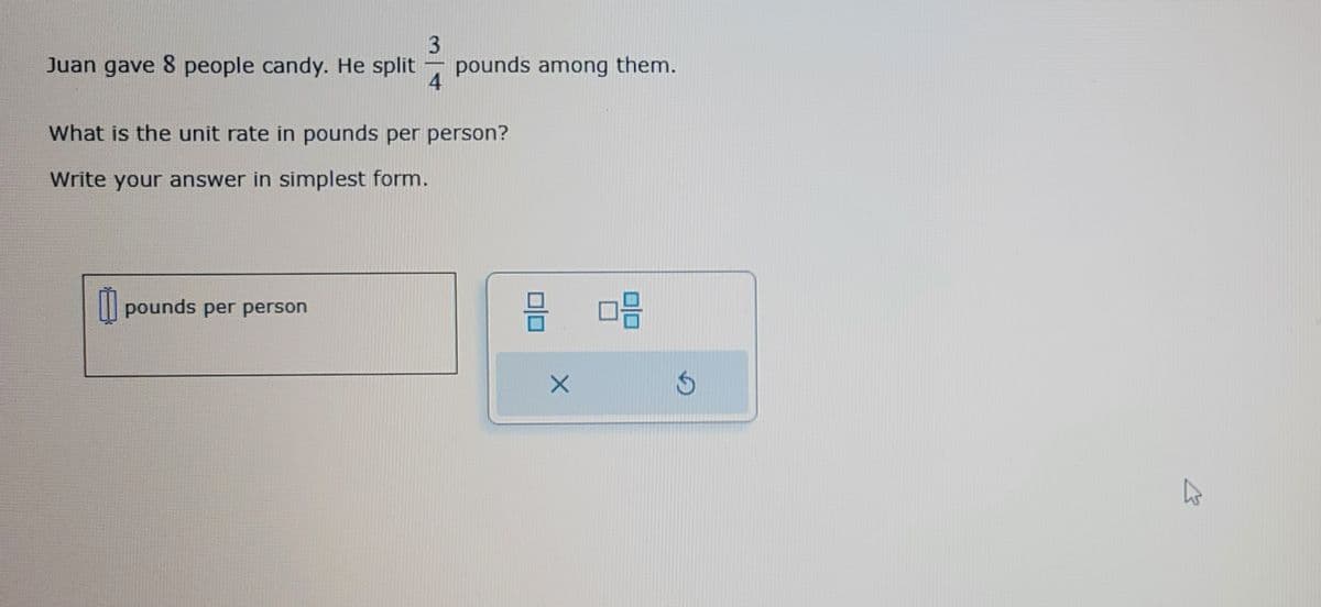 3
Juan gave 8 people candy. He split pounds among them.
4
What is the unit rate in pounds per person?
Write your answer in simplest form.
pounds per person
8 08
X
$
K