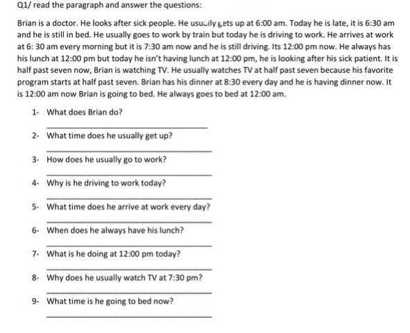 Q1/ read the paragraph and answer the questions:
Brian is a doctor. He looks after sick people. He usu.ily gets up at 6:00 am. Today he is late, it is 6:30 am
and he is still in bed. He usually goes to work by train but today he is driving to work. He arrives at work
at 6: 30 am every morning but it is 7:30 am now and he is still driving. Its 12:00 pm now. He always has
his lunch at 12:00 pm but today he isn't having lunch at 12:00 pm, he is looking after his sick patient. It is
half past seven now, Brian is watching TV. He usually watches TV at half past seven because his favorite
program starts at half past seven. Brian has his dinner at 8:30 every day and he is having dinner now. It
is 12:00 am now Brian is going to bed. He always goes to bed at 12:00 am.
1- What does Brian do?
2. What time does he usually get up?
3- How does he usually go to work?
4- Why is he driving to work today?
5- What time does he arrive at work every day?
6- When does he always have his lunch?
7- What is he doing at 12:00 pm today?
8- Why does he usually watch TV at 7:30 pm?
9. What time is he going to bed now?
