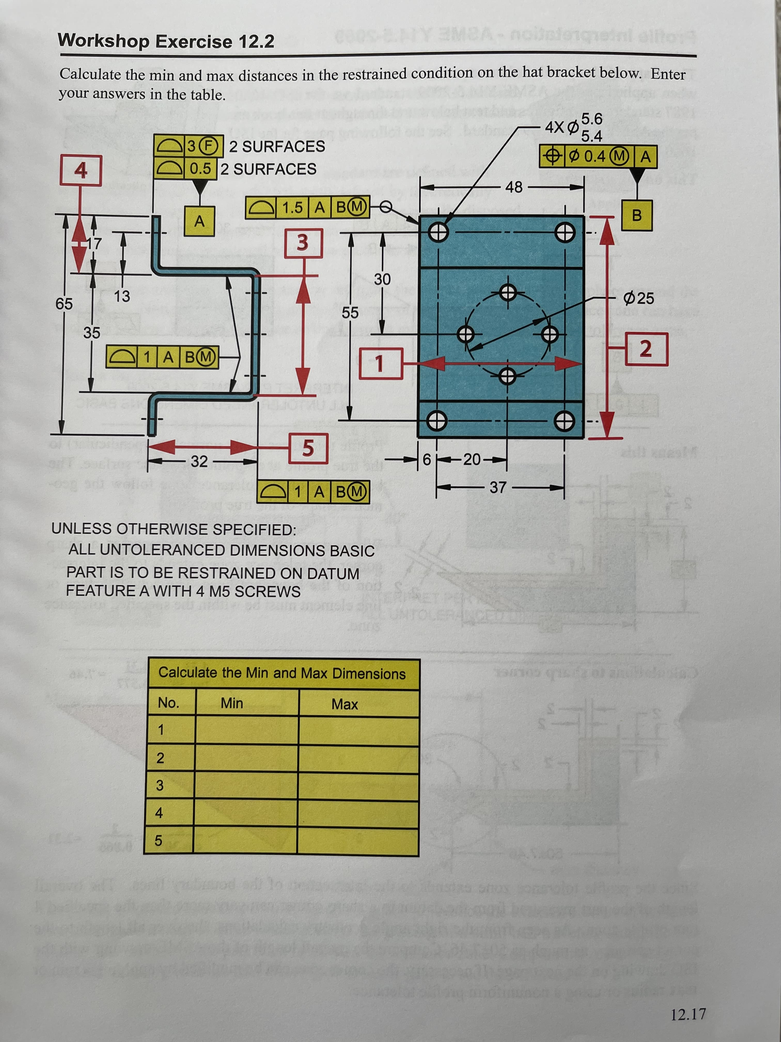 2.
4-
Workshop Exercise 12.2
Calculate the min and max distances in the restrained condition on the hat bracket below. Enter
your answers in the table,
5.6
5.4
3 F 2 SURFACES
0.5 2 SURFACES
OØ 0.4 (MA
Ø 0.4
4.
48
1.5| A В М)
47
65
13
Ø25
55
35
1A BM
2.
1.
32
6 20-
1A BM
37
UNLESS OTHERWISE SPECIFIED:
ALL UNTOLERANCED DIMENSIONS BASIC
PART IS TO BE RESTRAINED ON DATUM
FEATURE A WITH 4 M5 SCREWS
Calculate the Min and Max Dimensions
No.
Min
Max
1.
3.
5.
12.17
