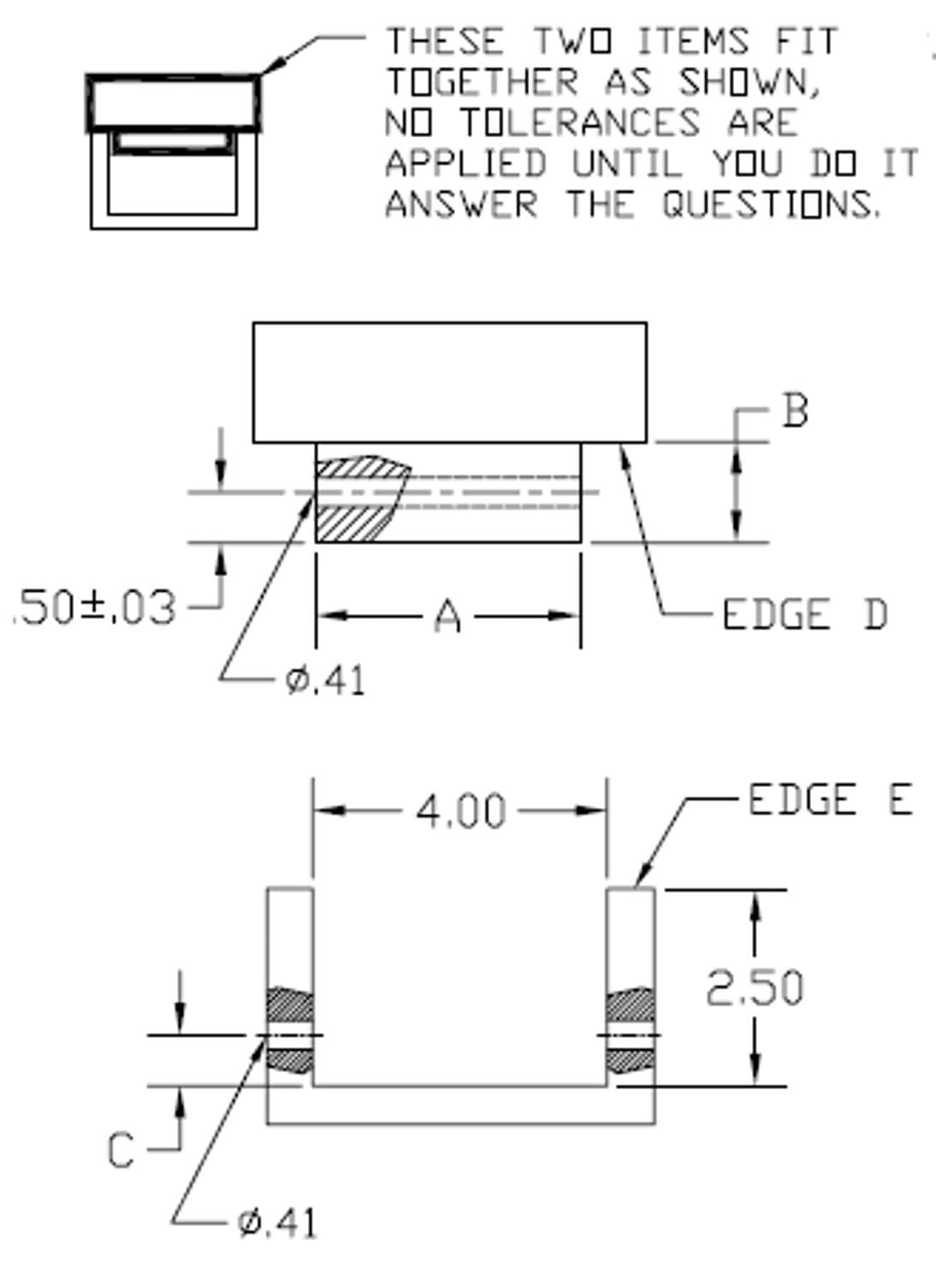 THESE TWO ITEMS FIT
TOGETHER AS SHOWN,
NO TOLERANCES ARE
APPLIED UNTIL YOU DO IT
ANSWER THE QUESTIONS.
.50±,03
A
EDGE D
Ø.41
4.00
-EDGE E
2.50
Ø,41
