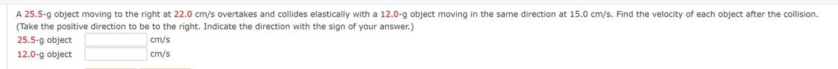 A 25.5-g object moving to the right at 22.0 cm/s overtakes and collides elastically with a 12.0-g object moving in the same direction at 15.0 cm/s. Find the velocity of each object after the collision.
(Take the positive direction to be to the right. Indicate the direction with the sign of your answer.)
25.5-g object
cm/s
12.0-g object
cm/s
