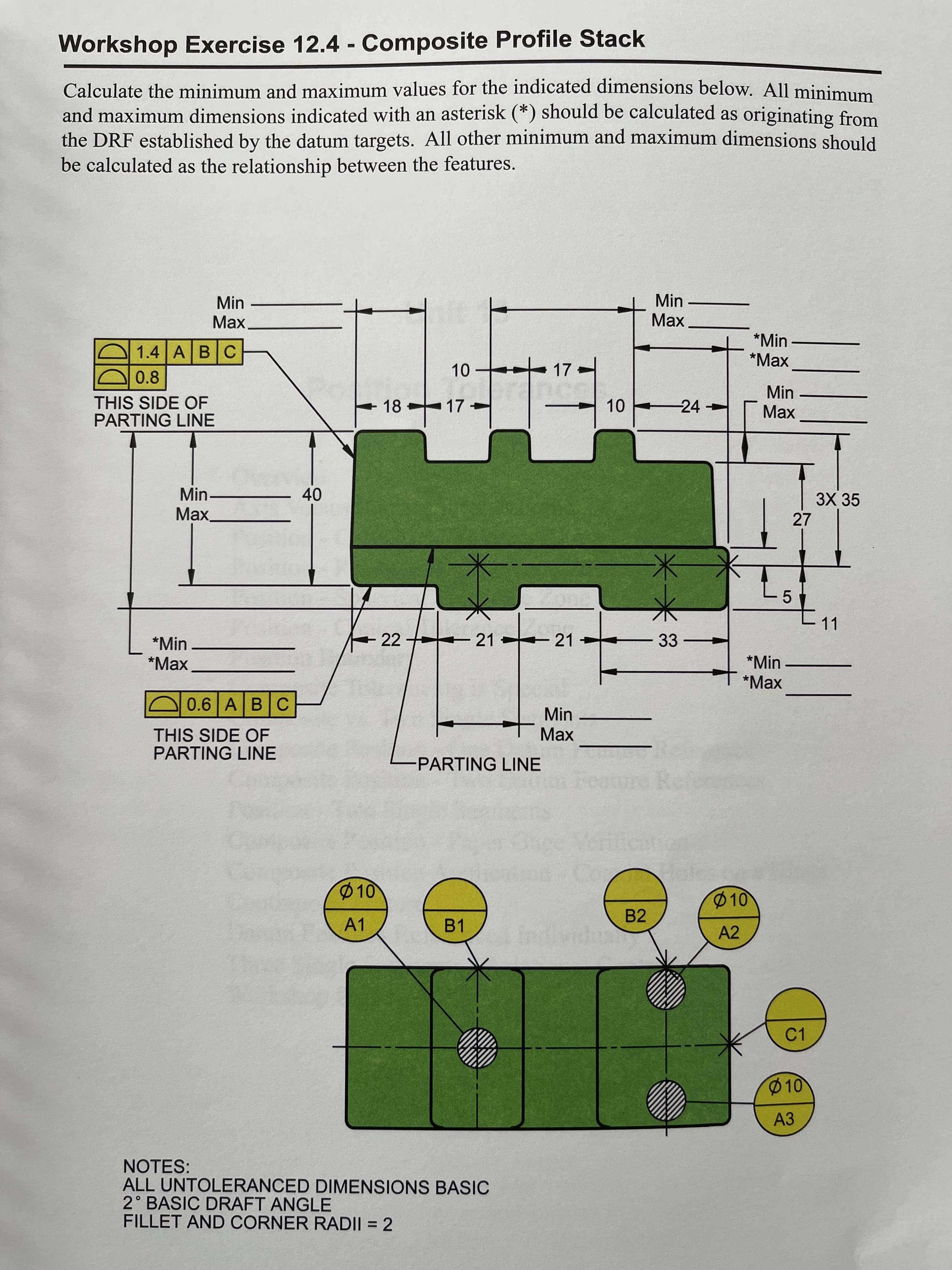 LO
Workshop Exercise 12.4 - Composite Profile Stack
%3D
Calculate the minimum and maximum values for the indicated dimensions below. All minimum
and maximum dimensions indicated with an asterisk (*) should be calculated as originating from
the DRF established by the datum targets. All other minimum and maximum dimensions should
be calculated as the relationship between the features.
Min
Max
Min
Max
*Min
*Маx
1.4 ABC
-17
0.8
THIS SIDE OF
PARTING LINE
10 24
Min
Max
18
17
Min-
Max.
3X 35
27
40
11
22
21
-21
33
*Min
*Маx
*Min
*Мax
0.6 A BC
Min
Max
THIS SIDE OF
PARTING LINE
-PARTING LINE
Feature
10
10
B2
A1
B1
A2
C1
10
АЗ
NOTES:
ALL UNTOLERANCED DIMENSIONS BASIC
2° BASIC DRAFT ANGLE
FILLET AND CORNER RADII = 2
%3D
