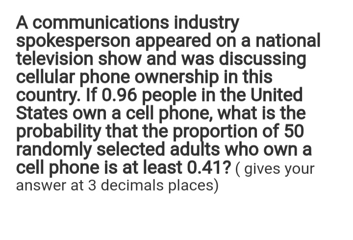 A communications industry
spokesperson appeared on a national
television show and was discussing
cellular phone ownership in this
country. If 0.96 people in the United
States own a cell phone, what is the
probability that the proportion of 50
randomly selected adults who own a
cell phone is at least 0.41? (gives your
answer at 3 decimals places)
