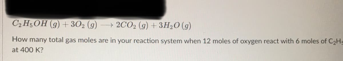 C2H5OH (g) + 302 (g) →→2CO₂ (g) + 3H₂O(g)
How many total gas moles are in your reaction system when 12 moles of oxygen react with 6 moles of C₂H-
at 400 K?