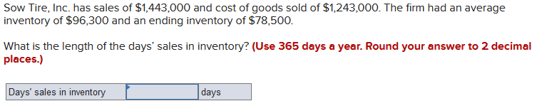Sow Tire, Inc. has sales of $1,443,000 and cost of goods sold of $1,243,000. The firm had an average
inventory of $96,300 and an ending inventory of $78,500.
What is the length of the days' sales in inventory? (Use 365 days a year. Round your answer to 2 decimal
places.)
Days' sales in inventory
days