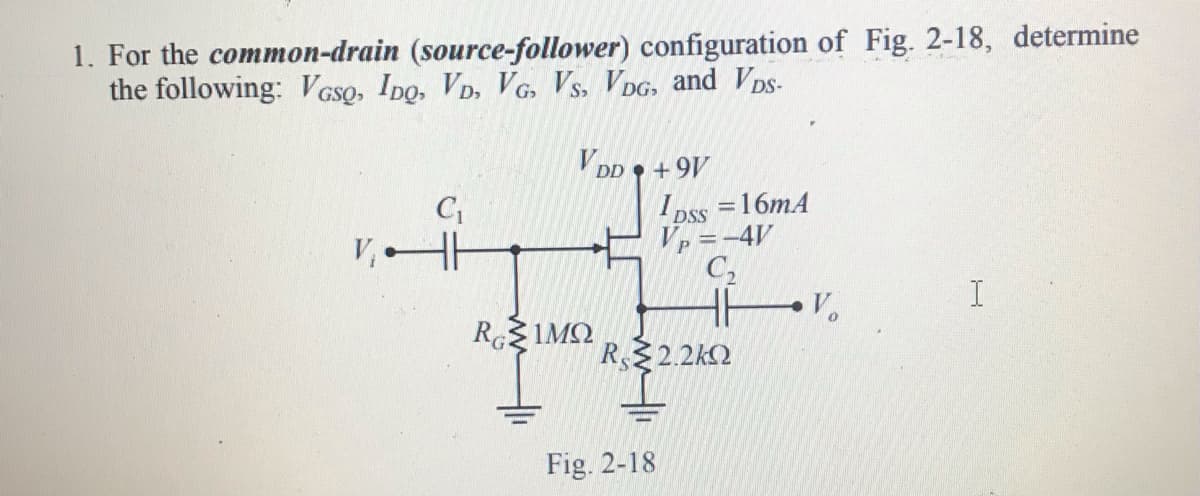 1. For the common-drain (source-follower) configuration of Fig. 2-18, determine
the following: V GsQ, IDo, VD, VG. Vs, VDG, and VpDS-
V DD • +9V
I oss =16mA
Vp =-4V
C2
V, H
I
V.
R1MQ
R 2.2k2
Fig. 2-18
