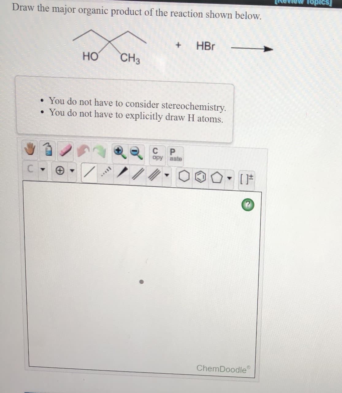 Topics]
Draw the major organic product of the reaction shown below.
HBr
HO
CH3
• You do not have to consider stereochemistry.
• You do not have to explicitly draw H atoms.
opy
aste
ChemDoodle
