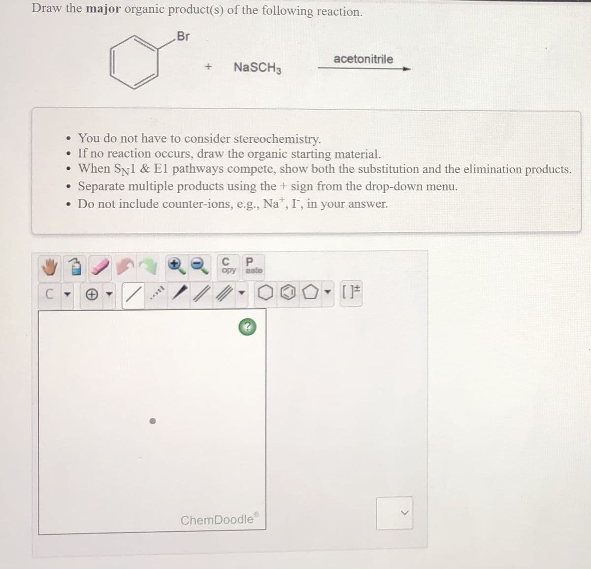 Draw the major organic product(s) of the following reaction.
Br
acetonitrile
NaSCH3
• You do not have to consider stereochemistry.
• If no reaction occurs, draw the organic starting material.
• When SN1 & El pathways compete, show both the substitution and the elimination products.
Separate multiple products using the + sign from the drop-down menu.
• Do not include counter-ions, e.g., Na", I, in your answer.
C
aste
opy
ChemDoodle
C.
