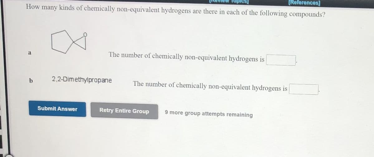 [References]
How many kinds of chemically non-equivalent hydrogens are there in each of the following compounds?
Ret
Topics
The number of chemically non-equivalent hydrogens is
a
2,2-Dimethylpropane
The number of chemically non-equivalent hydrogens is
b
Submit Answer
Retry Entire Group
9 more group attempts remaining
