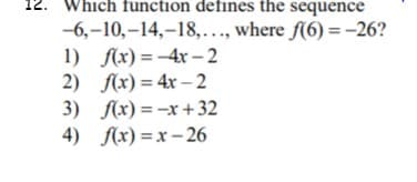 ### Question 12: Identifying the Function for a Given Sequence

**Problem Statement:**  
Which function defines the sequence  
\[ -6, -10, -14, -18, \ldots, \text{ where } f(6) = -26? \]

**Options:**

1. \( f(x) = -4x - 2 \)
2. \( f(x) = 4x - 2 \)
3. \( f(x) = -x + 32 \)
4. \( f(x) = x - 26 \)

**Explanation:**

The problem is asking to identify the correct function \( f(x) \) that generates the given sequence and satisfies the condition \( f(6) = -26 \).

#### Detailed Steps to Solve:

1. **Analyze the Sequence:**
   \[ -6, -10, -14, -18, \ldots \]

   Observe that each term in the sequence decreases by 4:
   - From -6 to -10: \[ -10 - (-6) = -4 \]
   - From -10 to -14: \[ -14 - (-10) = -4 \]
   - From -14 to -18: \[ -18 - (-14) = -4 \]

   This indicates a consistent decrement (common difference) of -4, suggesting that the sequence is arithmetic.

2. **Formulate a General Term for the Arithmetic Sequence:**
   For an arithmetic sequence, the general term can be expressed as:
   \[ a_n = a_1 + (n - 1)d \]
   where \( a_1 \) is the first term and \( d \) is the common difference.

   Here, \( a_1 = -6 \) and \( d = -4 \).

   So, 
   \[ a_n = -6 + (n - 1)(-4) \]
   Simplify:
   \[ a_n = -6 - 4n + 4 \]
   \[ a_n = -4n - 2 \]

3. **Determine the Correct Function:**
   Match the general term derived with the given options:
   - \( f(x) = -4x - 2 \) (Option 1) fits the general term \( a_n \) identified above.

   Now, check the condition \( f(6)