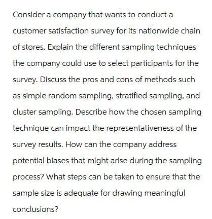 Consider a company that wants to conduct a
customer satisfaction survey for its nationwide chain
of stores. Explain the different sampling techniques
the company could use to select participants for the
survey. Discuss the pros and cons of methods such
as simple random sampling, stratified sampling, and
cluster sampling. Describe how the chosen sampling
technique can impact the representativeness of the
survey results. How can the company address
potential biases that might arise during the sampling
process? What steps can be taken to ensure that the
sample size is adequate for drawing meaningful
conclusions?