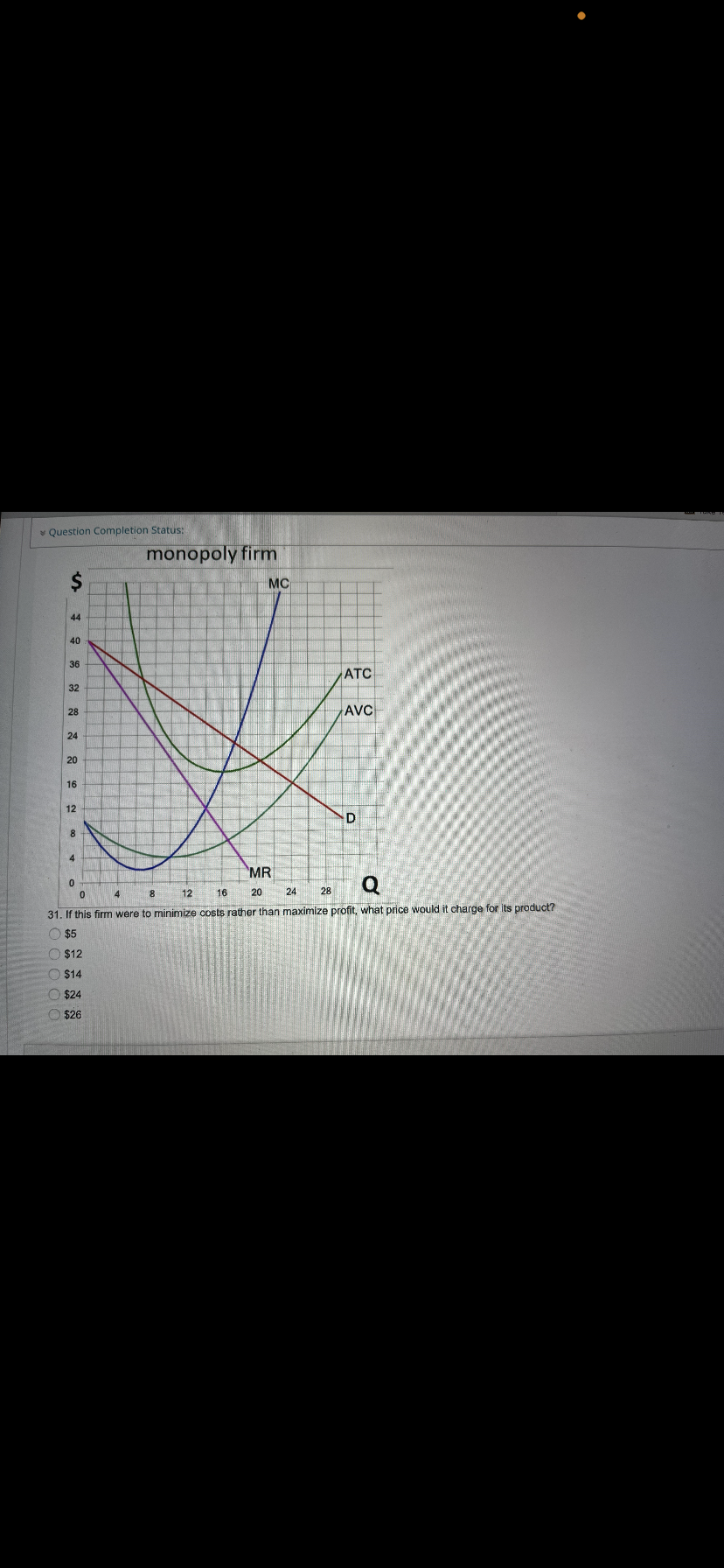 v Question Completion Status:
monopoly firm
MC
44
40
36
АТС
32
AVC
28
24
20
16
12
4.
MR
Q
8.
12
16
20
24
28
31. If this firm were to minimize costs rather than maximize profit, what price would it charge for its product?
O $5
O $12
O $14
O $24
O $26
%24
