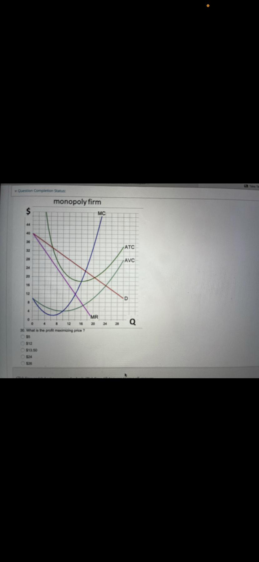 Question Completion Status:
monopoly firm
MC
44
40
36
ATC
32
28
AVC
24
20
16
12
MR
Q
12
16
20
24
28
30. What is the profit maximizing price ?
O$5
O$12
$13.50
$24
$26
24
