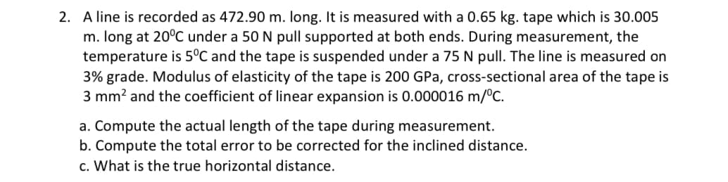 2. A line is recorded as 472.90 m. long. It is measured with a 0.65 kg. tape which is 30.005
m. long at 20°C under a 50 N pull supported at both ends. During measurement, the
temperature is 5°C and the tape is suspended under a 75 N pull. The line is measured on
3% grade. Modulus of elasticity of the tape is 200 GPa, cross-sectional area of the tape is
3 mm? and the coefficient of linear expansion is 0.000016 m/°c.
a. Compute the actual length of the tape during measurement.
b. Compute the total error to be corrected for the inclined distance.
c. What is the true horizontal distance.
