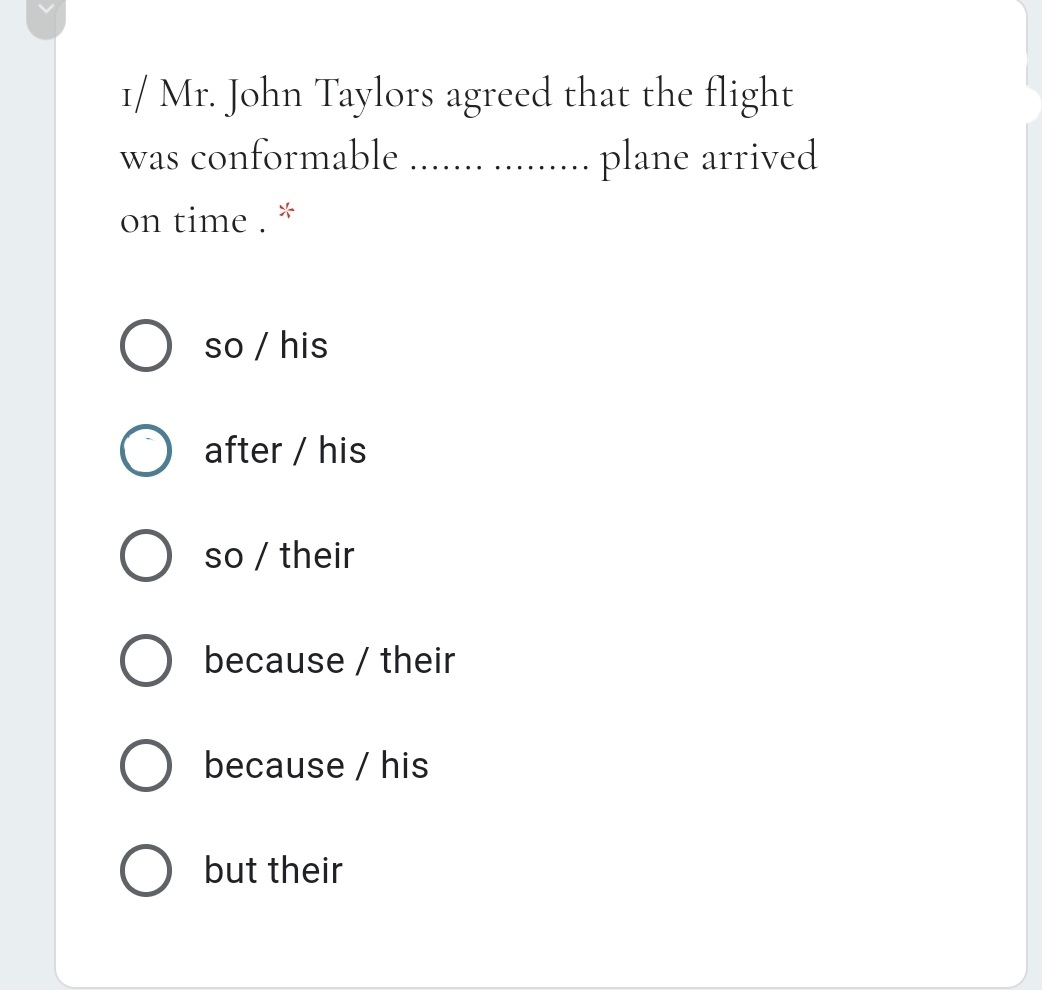 1/ Mr. John Taylors agreed that the flight
plane arrived
was conformable
...
.... ...
on time .
so / his
after / his
so / their
because / their
because / his
O but their
