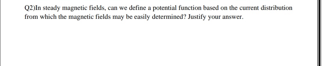 Q2)In steady magnetic fields, can we define a potential function based on the current distribution
from which the magnetic fields may be easily determined? Justify your answer.
