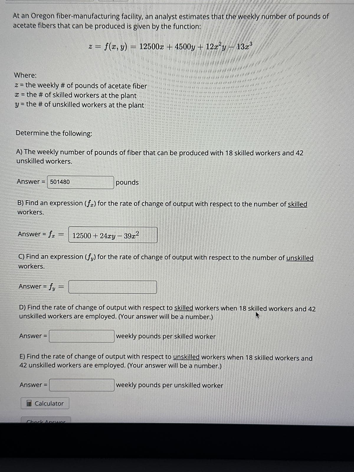 At an Oregon fiber-manufacturing facility, an analyst estimates that the weekly number of pounds of
acetate fibers that can be produced is given by the function:
Where:
z = the weekly # of pounds of acetate fiber
x = the # of skilled workers at the plant
y = the # of unskilled workers at the plant
Determine the following:
Answer = 501480
Answer = fy=
z = f(x, y)
f(x, y) = 12500x + 4500y + 12x²y - 13x³
Answer=
Answer=
www
WWW W
w w w w w now
W vou me na ning
new
Calculator
pounds
Check Answer
We he time man
WE DOUC WWE WWW Y
w www Wome
Jutt for the tide nime wi
W w Win Memur um momem mm m por me mu mo an
mon Memment
* W W m m m m
m
Y
TWE
WW W W M m
imi i w
W
WWW me ame and put it will a
Te nu mite ile de
u mo
th to me
w me no que o out this i
pe me me vul met ante me qific mp unto time will no will put wir mit que
in ner do not me out ohir qind out mot op
o dic mi qui que no me ur un altro mi nie alt ant me th
ujh out if- que sigh valt mir wurdU TIDU
Tale of min
ulo Tim
a um allt am un que qu
non pur my thu mun
o mundo.
De nu ma que
hond de c
mwa wengi
the home on MonCam Come the mos
Mint mond atat pentrung hat siff and
p
A) The weekly number of pounds of fiber that can be produced with 18 skilled workers and 42
unskilled workers.
W mid umm
B) Find an expression (fa) for the rate of change of output with respect to the number of skilled
workers.
Answer = f = 12500 +24xy - 39x²
TOUT CE QU
C) Find an expression (fy) for the rate of change of output with respect to the number of unskilled
workers.
Tule me pue
weekly pounds per skilled worker
*****
D) Find the rate of change of output with respect to skilled workers when 18 skilled workers and 42
unskilled workers are employed. (Your answer will be a number.)
Tim Un
weekly pounds per unskilled worker
Time the wine
E) Find the rate of change of output with respect to unskilled workers when 18 skilled workers and
42 unskilled workers are employed. (Your answer will be a number.)