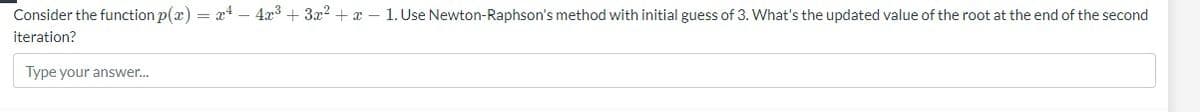 Consider the function p(x) = x² - 4x³+3x²+x-1. Use Newton-Raphson's method with initial guess of 3. What's the updated value of the root at the end of the second
iteration?
Type your answer...