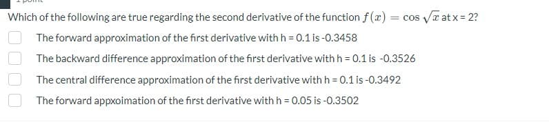 Which of the following are true regarding the second derivative of the function f(x) = cos √√xatx=2?
The forward approximation of the first derivative with h = 0.1 is -0.3458
The backward difference approximation of the first derivative with h = 0.1 is -0.3526
The central difference approximation of the first derivative with h = 0.1 is -0.3492
The forward appxoimation of the first derivative with h = 0.05 is -0.3502