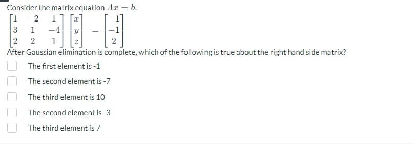 Consider the matrix equation Ax = b:
[1-2 1
1 -4
3
2 2
After Gaussian elimination is complete, which of the following is true about the right hand side matrix?
The first element is -1
The second element is -7
The third element is 10
The second element is -3
The third element is 7