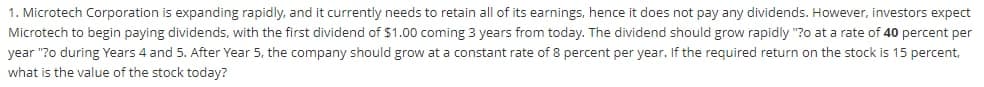 1. Microtech Corporation is expanding rapidly, and it currently needs to retain all of its earnings, hence it does not pay any dividends. However, investors expect
Microtech to begin paying dividends, with the first dividend of $1.00 coming 3 years from today. The dividend should grow rapidly "?0 at a rate of 40 percent per
year "?o during Years 4 and 5. After Year 5, the company should grow at a constant rate of 8 percent per year. If the required return on the stock is 15 percent,
what is the value of the stock today?
