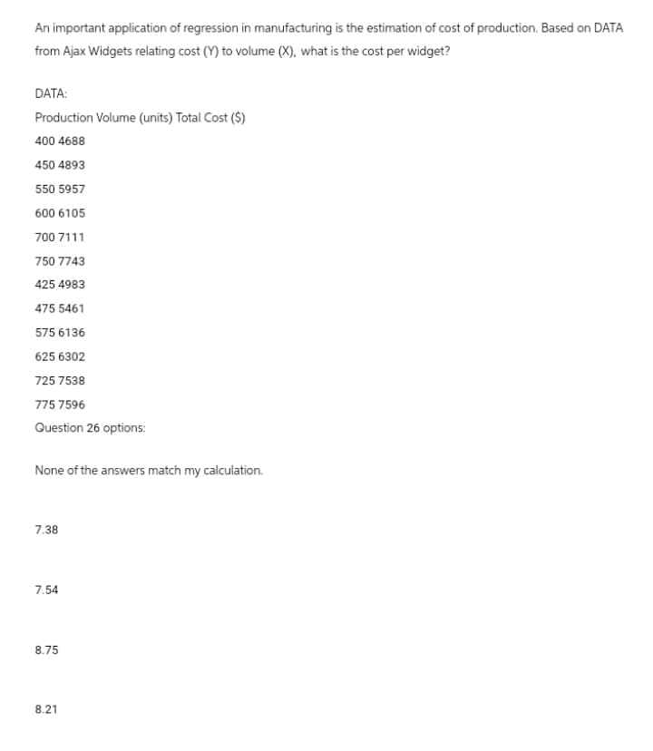 An important application of regression in manufacturing is the estimation of cost of production. Based on DATA
from Ajax Widgets relating cost (Y) to volume (X), what is the cost per widget?
DATA:
Production Volume (units) Total Cost ($)
400 4688
450 4893
550 5957
600 6105
700 7111
750 7743
425 4983
475 5461
575 6136
625 6302
725 7538
775 7596
Question 26 options:
None of the answers match my calculation.
7.38
7.54
8.75
8.21