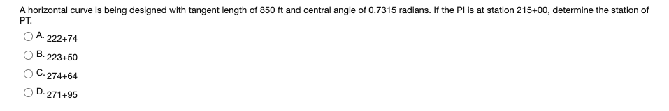 A horizontal curve is being designed with tangent length of 850 ft and central angle of 0.7315 radians. If the Pl is at station 215+00, determine the station of
PT.
A.
222+74
B.
223+50
C. 274+64
D. 271+95
