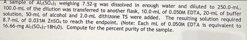 A sample of Al2(SO4)3 weighing 7.52-g was dissolved in enough water and diluted to 250.0-mL.
100.0-mL of the dilution was transferred to another flask, 10.0-mL of 0.050M EDTA, 20-mL of buffer
solution, 50-mL of alcohol and 2.0-mL dithizone TS were added. The resulting solution required
8.7-mL of 0.031M ZNSO, to reach the endpoint. (Note: Each mL of 0.050M EDTA is equivalent to
16.66-mg Al2(S0.)3-18H20). Compute for the percent purity of the sample.
