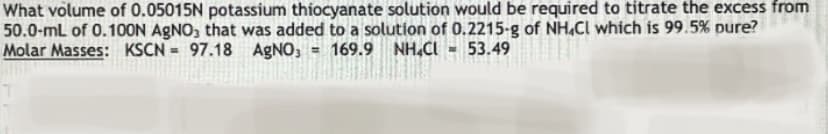 What volume of 0.05015N potassium thiocyanate solution would be required to titrate the excess from
50.0-mL of 0.100N AGNO, that was added to a solution of 0.2215-g of NH,Cl which is 99.5% pure?
Molar Masses: KSCN = 97.18 AGNO, = 169.9 NH.CI - 53.49
