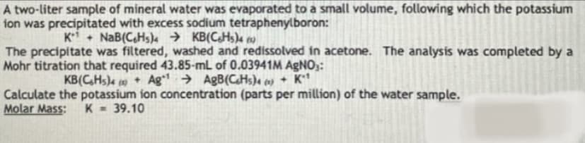 A two-liter sample of mineral water was evaporated to a small volume, following which the potassium
ion was precipitated with excess sodium tetraphenylboron:
K+ NaB(C,Hs)4 → KB(CHs)4 )
The precipitate was filtered, washed and redissolved in acetone. The analysis was completed by a
Mohr titration that required 43.85-mL of 0.03941M AGNO3:
KB(C,Hs)4 19 + Ag → AgB(CHs)« co) + K**
Calculate the potassium ion concentration (parts per million) of the water sample.
Molar Mass:
K = 39.10
