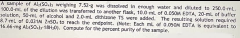 A sample of Al;(SO.); weighing 7.52-g was dissolved in enough water and diluted to 250.0-mL.
100.0-mL of the dilution was transferred to another flask, 10.0-mL of 0.050M EDTA, 20-ml of buffer
solution, 50-mL of alcohol and 2.0-ml dithizone TS were added. The resulting solution required
8.7-mL of 0.031M ZnSO, to reach the endpoint. (Note: Each ml of 0.050M EDTA is equivalent to
16.66-mg Al:(SO.);•18H;0). Compute for the percent purity of the sample.
