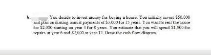 You decide to invest money for buying a house. You initially invest $30,000
and plan on making annual payments of $3,000 for 15 years. You want to rent the house
for $2,000 starting on year 4 for 8 years. You estimate that you will spend $1,500 for
repairs at year 6 and $2,000 at year 12. Draw the cash flow diagram