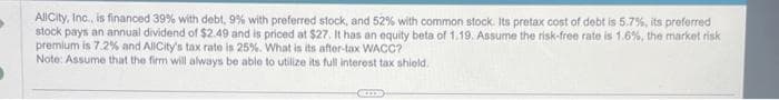 AllCity, Inc., is financed 39% with debt, 9% with preferred stock, and 52% with common stock. Its pretax cost of debt is 5.7%, its preferred
stock pays an annual dividend of $2.49 and is priced at $27. It has an equity beta of 1.19. Assume the risk-free rate is 1.6%, the market risk
premium is 7.2% and AllCity's tax rate is 25%. What is its after-tax WACC?
Note: Assume that the firm will always be able to utilize its full interest tax shield.