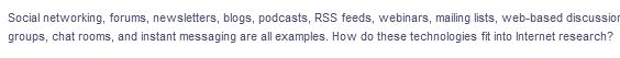 Social networking, forums, newsletters, blogs, podcasts, RSS feeds, webinars, mailing lists, web-based discussion
groups, chat rooms, and instant messaging are all examples. How do these technologies fit into Internet research?
