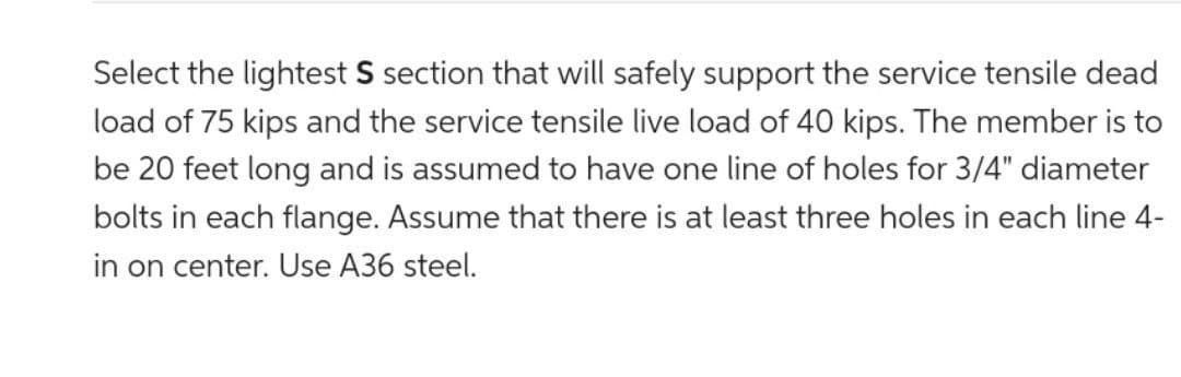 Select the lightest S section that will safely support the service tensile dead
load of 75 kips and the service tensile live load of 40 kips. The member is to
be 20 feet long and is assumed to have one line of holes for 3/4" diameter
bolts in each flange. Assume that there is at least three holes in each line 4-
in on center. Use A36 steel.