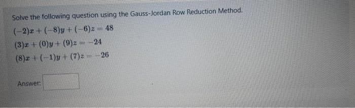 Solve the following question using the Gauss-Jordan Row Reduction Method.
(-2)2 + (-8)y + (-6)2 = 48
(3)z + (0)y+ (9)z = 24
(8)z + (−1)y + (7)z = -26
Answer: