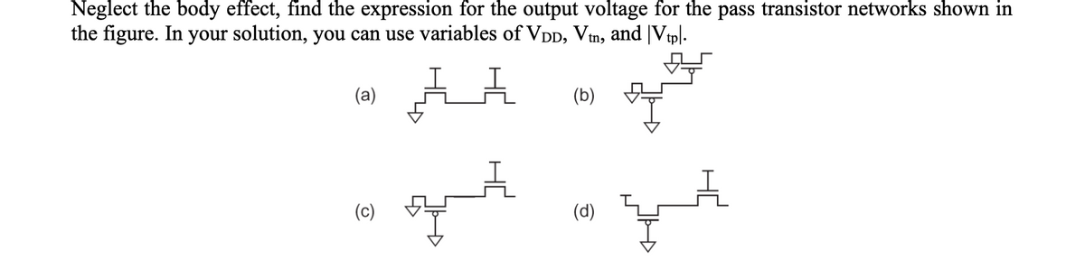 Neglect the body effect, find the expression for the output voltage for the pass transistor networks shown in
the figure. In your solution, you can use variables of VDD, Vtn, and Vtpl.
AA
(a)
(c)
(b)
out in qut
(d)