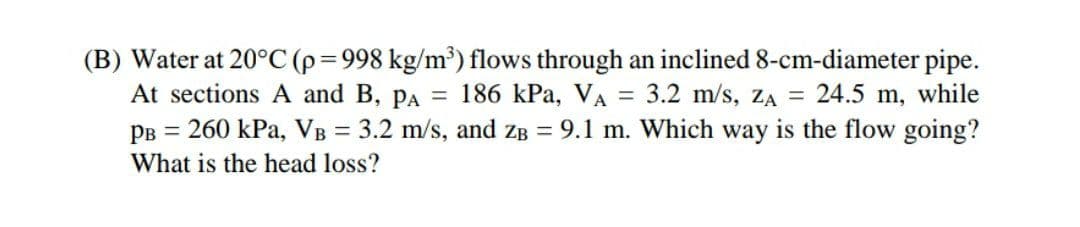 (B) Water at 20°C (p=998 kg/m³) flows through an inclined 8-cm-diameter pipe.
At sections A and B, PA = 186 kPa, VA = 3.2 m/s, ZA = 24.5 m, while
PB = 260 kPa, VB = 3.2 m/s, and zB = 9.1 m. Which way is the flow going?
What is the head loss?