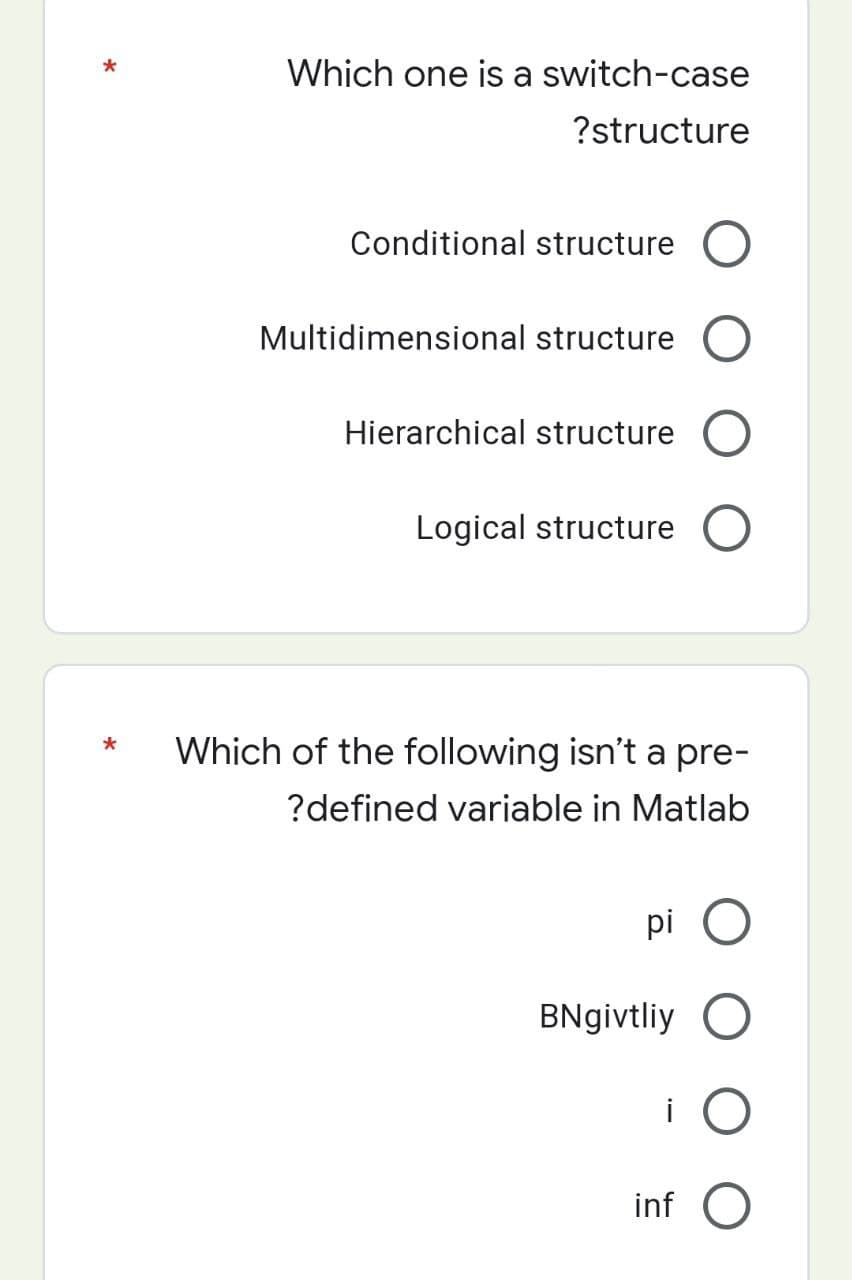 *
*
Which one is a switch-case
?structure
Conditional structure
Multidimensional structure
Hierarchical structure
Logical structure C
Which of the following isn't a pre-
?defined variable in Matlab
pi
BNgivtliy
i
inf O