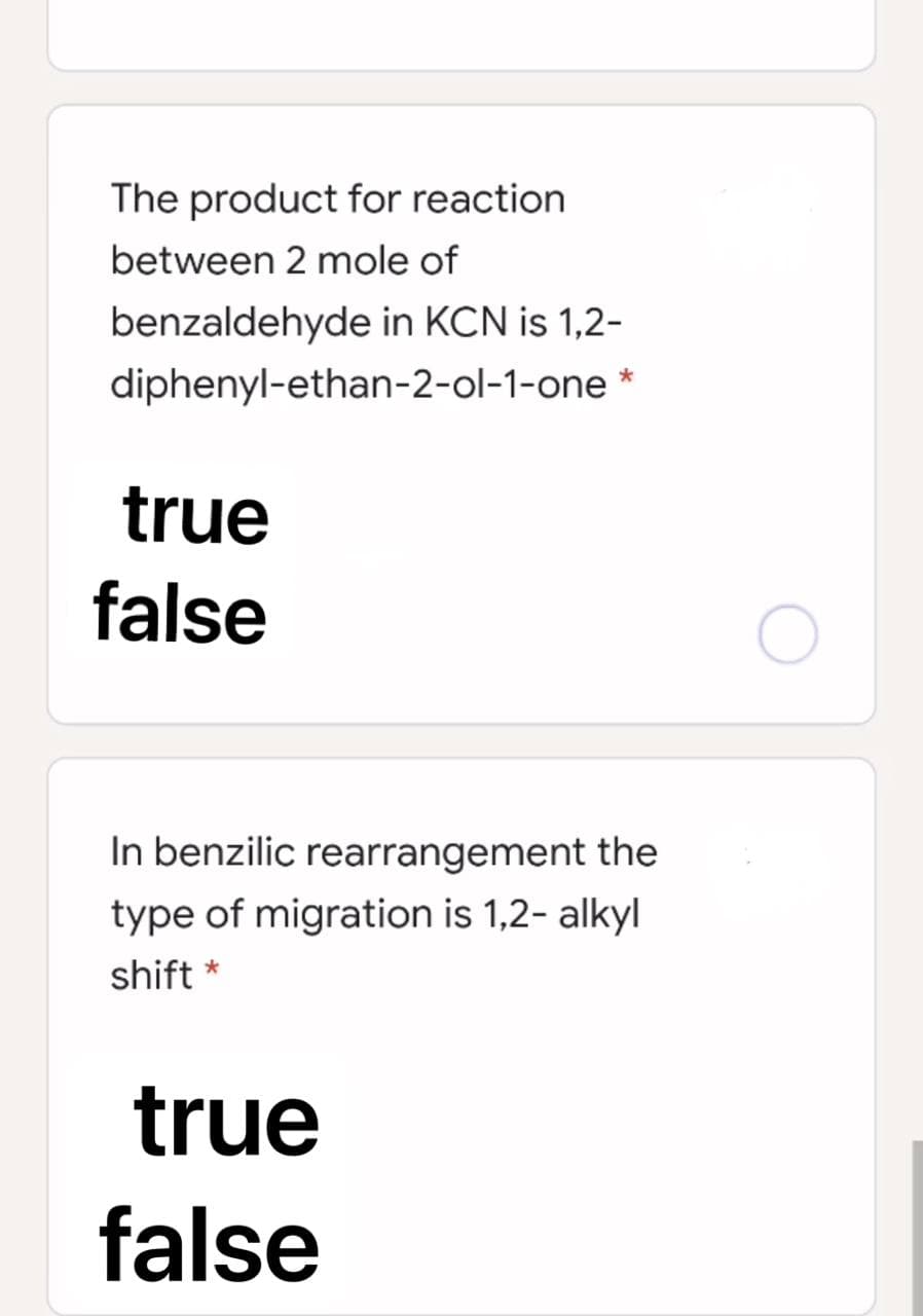 The product for reaction
between 2 mole of
benzaldehyde in KCN is 1,2-
diphenyl-ethan-2-ol-1-one *
true
false
In benzilic rearrangement the
type of migration is 1,2- alkyl
shift *
true
false