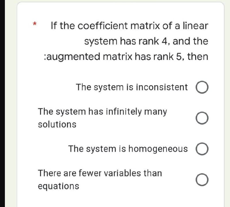 *
If the coefficient matrix of a linear
system has rank 4, and the
:augmented matrix has rank 5, then
The system is inconsistent O
The system has infinitely many
solutions
O
The system is homogeneous O
There are fewer variables than
equations
O