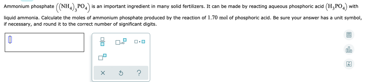 Ammonium phosphate ((NH,) PO4) is an important ingredient in many solid fertilizers. It can be made by reacting aqueous phosphoric acid (H,PO4) with
liquid ammonia. Calculate the moles of ammonium phosphate produced by the reaction of 1.70 mol of phosphoric acid. Be sure your answer has a unit symbol,
if necessary, and round it to the correct number of significant digits.
olo
Ar
