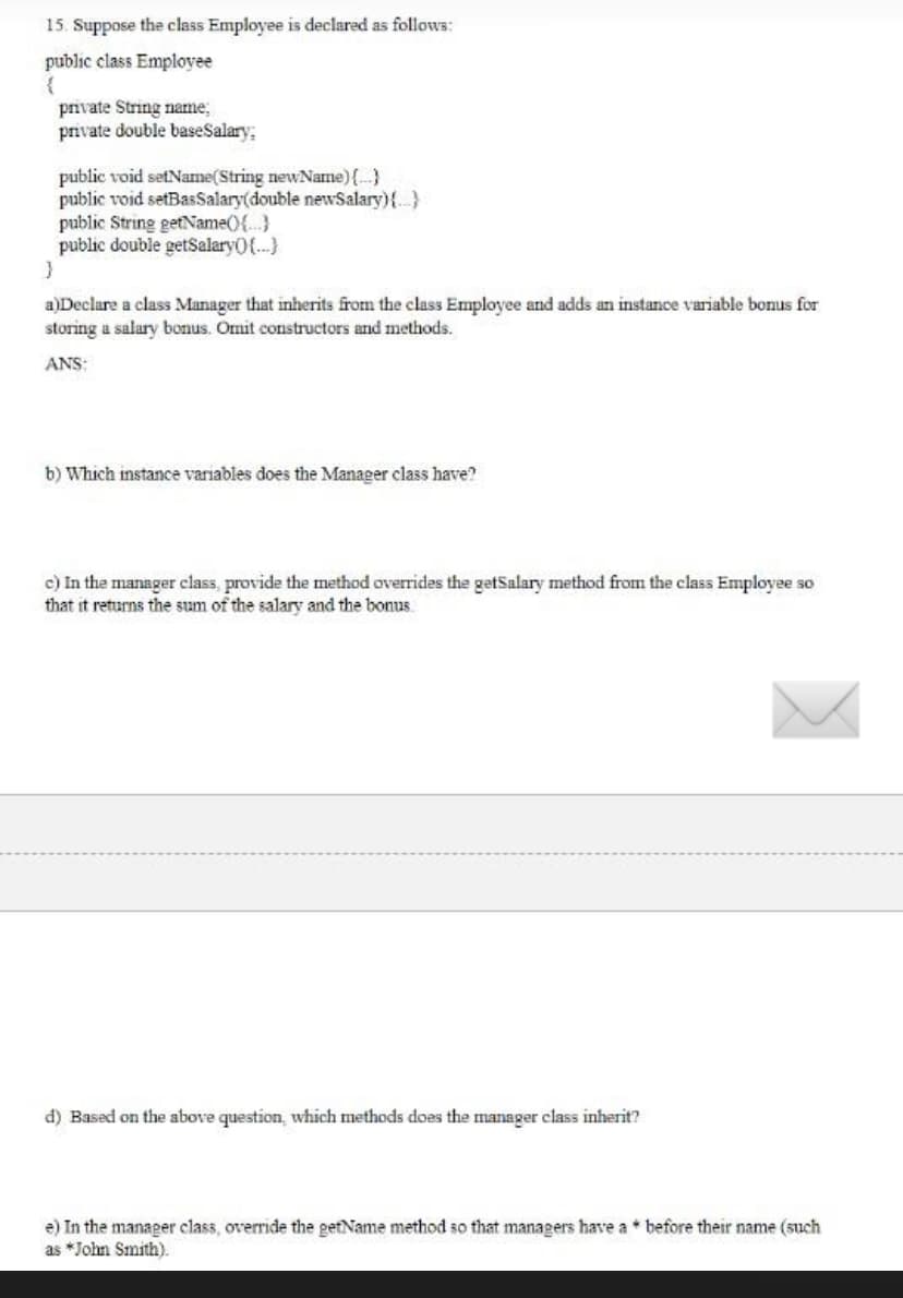 15. Suppose the class Employee is declared as follows:
public class Employee
{
private String name;
private double baseSalary:
public void setName(String newName) {...}
public void setBasSalary(double newSalary){...}
public String getName() {...}
public double getSalary({...}
}
a)Declare a class Manager that inherits from the class Employee and adds an instance variable bonus for
storing a salary bonus. Omit constructors and methods.
ANS:
b) Which instance variables does the Manager class have?
c) In the manager class, provide the method overrides the getSalary method from the class Employee so
that it returns the sum of the salary and the bonus
d) Based on the above question, which methods does the manager class inherit?
e) In the manager class, override the getName method so that managers have a before their name (such
as *John Smith).