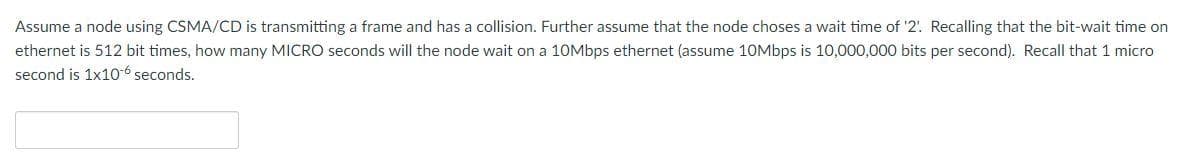 Assume a node using CSMA/CD is transmitting a frame and has a collision. Further assume that the node choses a wait time of '2. Recalling that the bit-wait time on
ethernet is 512 bit times, how many MICRO seconds will the node wait on a 1OMbps ethernet (assume 10Mbps is 10,000,000 bits per second). Recall that 1 micro
second is 1x10-6 seconds.
