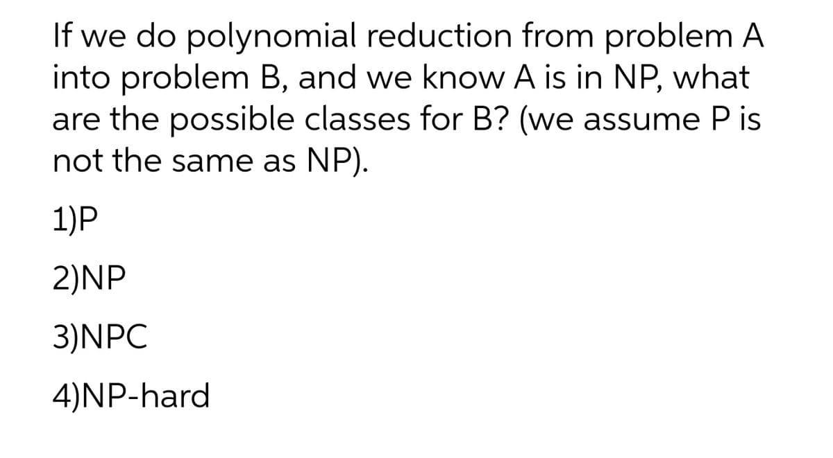 If we do polynomial reduction from problem A
into problem B, and we know A is in NP, what
are the possible classes for B? (we assume P is
not the same as NP).
1)P
2)NP
3)NPC
4)NP-hard
