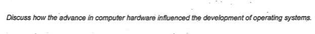 Discuss how the advance in computer hardware influenced the development of operating systems.
