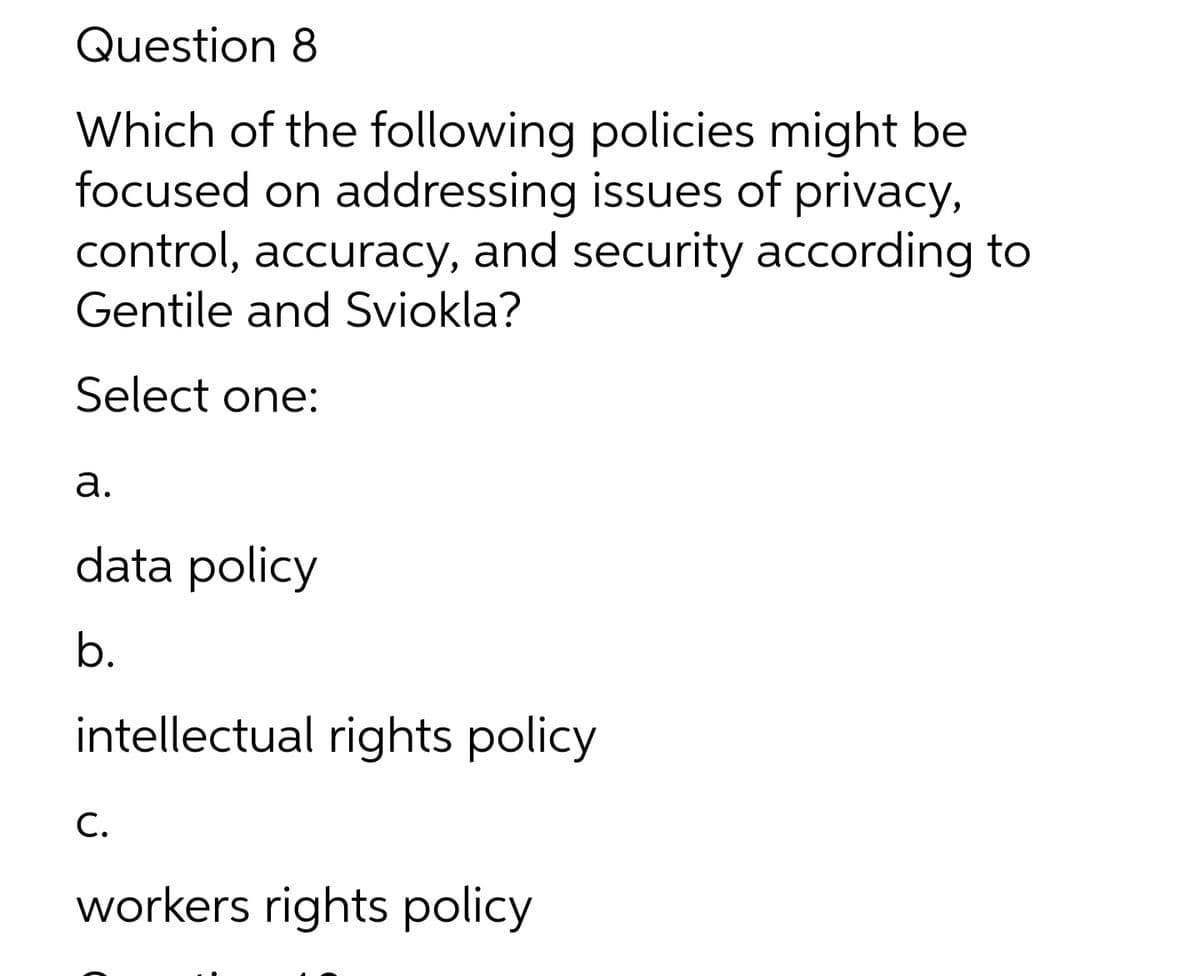 Question 8
Which of the following policies might be
focused on addressing issues of privacy,
control, accuracy, and security according to
Gentile and Sviokla?
Select one:
а.
data policy
b.
intellectual rights policy
С.
workers rights policy
